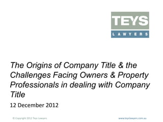The Origins of Company Title & the
Challenges Facing Owners & Property
Professionals in dealing with Company
Title
12 December 2012
© Copyright 2012 Teys Lawyers

www.teyslawyers.com.au

 