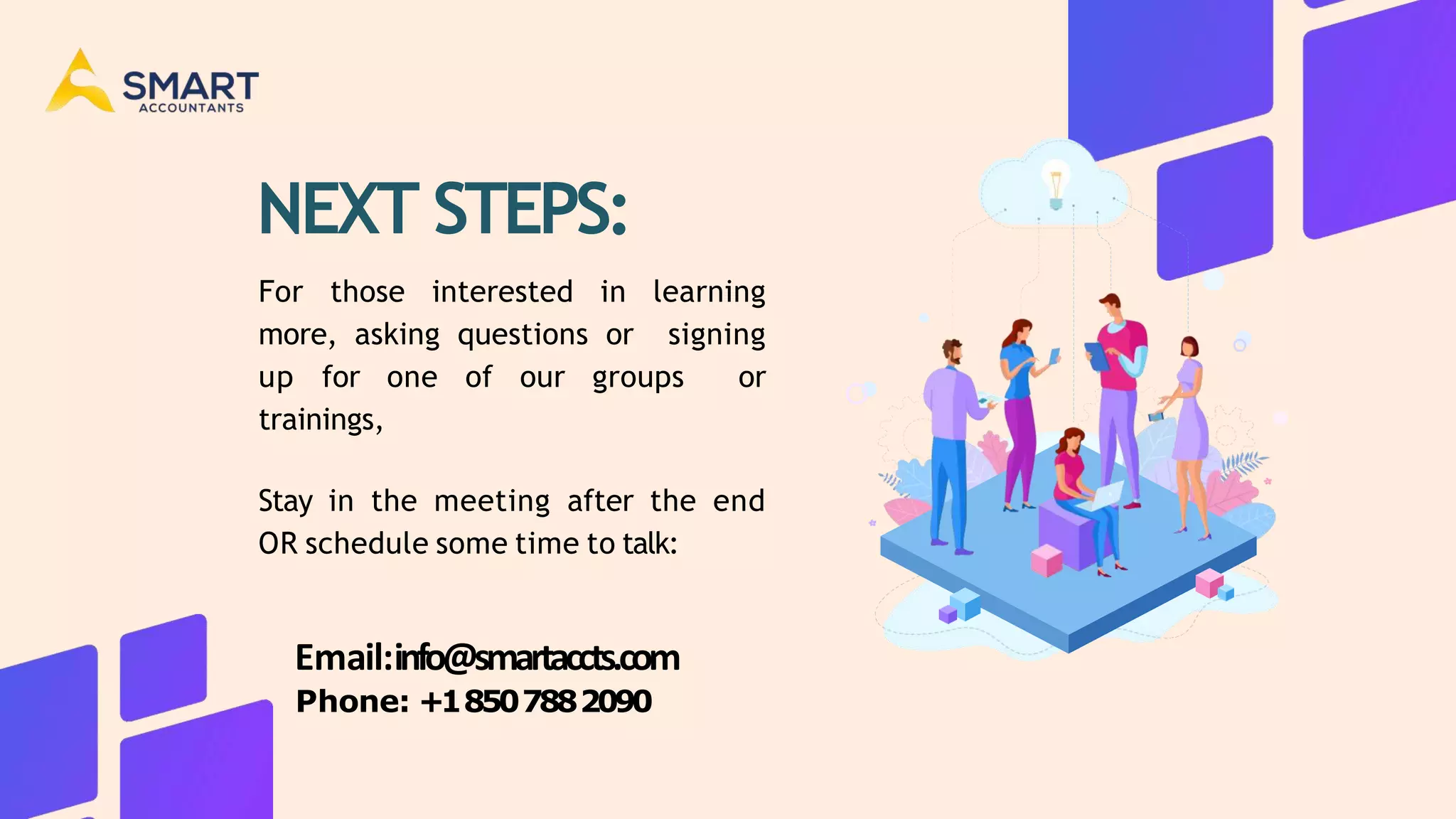 NEXT STEPS:
For those interested in learning
more, asking questions or signing
up for one of our groups or
trainings,
Stay in the meeting after the end
OR schedule some time to talk:
Email:info@smartaccts.com
Phone: +18507882090
 