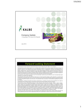7/31/2012
1
Company Update
Unaudited YTD June 2012 Results
July 2012
2
Forward Looking Statement
This presentation has been prepared for informational purposes only by PT Kalbe Farma Tbk. (“Kalbe” or the “Company”).
This presentation has been prepared solely for use in connection with the release of 30 June 2012 unaudited results of the Company. The
information contained in this presentation has not been independently verified. No representation, warranty or undertaking, express or
implied, is made as to, and no reliance should be placed on, the fairness, accuracy, completeness or correctness of the information or the
opinions contained herein. None of the Company or any of their respective affiliates, and their respective commissioners, directors and
employees, advisors or representatives shall have any liability whatsoever (in negligence or otherwise) for any loss howsoever arising from
any use of this presentation or its contents or otherwise arising in connection with the presentation. Any decision to purchase or subscribe for
securities of the Company should not be made on the basis of the information contained in this presentation.
The presentation is not an offer of securities for sale in the United States. Securities may not be offered or sold in the United States absent
registration or an exemption from registration.
This presentation and its contents are confidential unless they are or become generally available as public information in accordance with
prevailing laws and regulations (other than as a result of a disclosure by you) and must not be distributed, published or reproduced (in whole
or in part) or disclosed by recipients to any other person. This presentation does not constitute a recommendation regarding the securities of
the Company.
This presentation, including the information and opinions contained herein, is provided as of the date of this presentation and is subject to
change without notice, including change as a result of the issuance of 30 June 2012 unaudited results of the Company .
This presentation includes "forward-looking statements". These statements contain the words "anticipate", "believe", "intend", estimate",
"expect" and words of similar meaning. All statements other than statements of historical facts included in this presentation, including,
without limitation, those regarding the Company's financial position, business strategy, plans and objectives of management for future
operations (including development plans, objectives relating to the Company's products and services and anticipated product launches) are
forward-looking statements. Such forward-looking statements are based on numerous assumptions regarding the Company's present and
future business strategies and the environment in which the Company will operate in the future. These forward-looking statements speak
only as at the date of this presentation. The Company expressly disclaims any obligation or reflection of any change in the Company's
expectations with regard thereto, or any change in events, conditions or circumstances on which any statement is based.
Market data and certain industry forecasts used in this presentation were obtained from market research, publicly available information and
industry publications which have not been independently verified, and no representation is made as to the accuracy of such information.
 
