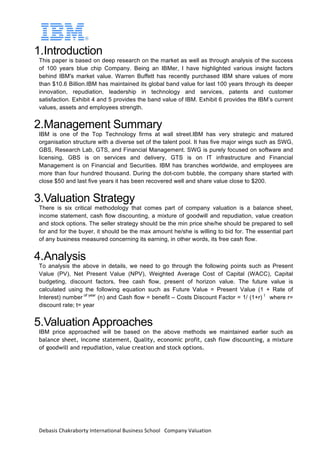 Debasis	Chakraborty	International	Business	School			Company	Valuation		
1.Introduction
This paper is based on deep research on the market as well as through analysis of the success
of 100 years blue chip Company. Being an IBMer, I have highlighted various insight factors
behind IBM's market value. Warren Buffett has recently purchased IBM share values of more
than $10.6 Billion.IBM has maintained its global band value for last 100 years through its deeper
innovation, repudiation, leadership in technology and services, patents and customer
satisfaction. Exhibit 4 and 5 provides the band value of IBM. Exhibit 6 provides the IBM’s current
values, assets and employees strength.
2.Management Summary
IBM is one of the Top Technology firms at wall street.IBM has very strategic and matured
organisation structure with a diverse set of the talent pool. It has five major wings such as SWG,
GBS, Research Lab, GTS, and Financial Management. SWG is purely focused on software and
licensing, GBS is on services and delivery, GTS is on IT infrastructure and Financial
Management is on Financial and Securities. IBM has branches worldwide, and employees are
more than four hundred thousand. During the dot-com bubble, the company share started with
close $50 and last five years it has been recovered well and share value close to $200.
3.Valuation Strategy
There is six critical methodology that comes part of company valuation is a balance sheet,
income statement, cash flow discounting, a mixture of goodwill and repudiation, value creation
and stock options. The seller strategy should be the min price she/he should be prepared to sell
for and for the buyer, it should be the max amount he/she is willing to bid for. The essential part
of any business measured concerning its earning, in other words, its free cash flow.
4.Analysis
To analysis the above in details, we need to go through the following points such as Present
Value (PV), Net Present Value (NPV), Weighted Average Cost of Capital (WACC), Capital
budgeting, discount factors, free cash flow, present of horizon value. The future value is
calculated using the following equation such as Future Value = Present Value (1 + Rate of
Interest) number of year
(n) and Cash flow = benefit – Costs Discount Factor = 1/ (1+r) t
where r=
discount rate; t= year
5.Valuation Approaches
IBM price approached will be based on the above methods we maintained earlier such as
balance sheet, income statement, Quality, economic profit, cash flow discounting, a mixture
of goodwill and repudiation, value creation and stock options.
 