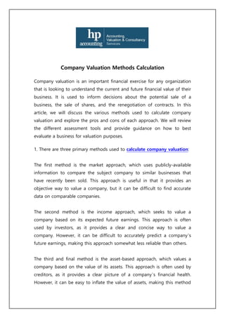 Company Valuation Methods Calculation
Company valuation is an important financial exercise for any organization
that is looking to understand the current and future financial value of their
business. It is used to inform decisions about the potential sale of a
business, the sale of shares, and the renegotiation of contracts. In this
article, we will discuss the various methods used to calculate company
valuation and explore the pros and cons of each approach. We will review
the different assessment tools and provide guidance on how to best
evaluate a business for valuation purposes.
1. There are three primary methods used to calculate company valuation:
The first method is the market approach, which uses publicly-available
information to compare the subject company to similar businesses that
have recently been sold. This approach is useful in that it provides an
objective way to value a company, but it can be difficult to find accurate
data on comparable companies.
The second method is the income approach, which seeks to value a
company based on its expected future earnings. This approach is often
used by investors, as it provides a clear and concise way to value a
company. However, it can be difficult to accurately predict a company’s
future earnings, making this approach somewhat less reliable than others.
The third and final method is the asset-based approach, which values a
company based on the value of its assets. This approach is often used by
creditors, as it provides a clear picture of a company’s financial health.
However, it can be easy to inflate the value of assets, making this method
 