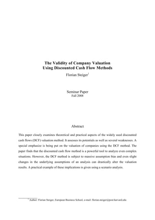 The Validity of Company Valuation
Using Discounted Cash Flow Methods
Florian Steiger1
Seminar Paper
Fall 2008
Abstract
This paper closely examines theoretical and practical aspects of the widely used discounted
cash flows (DCF) valuation method. It assesses its potentials as well as several weaknesses. A
special emphasize is being put on the valuation of companies using the DCF method. The
paper finds that the discounted cash flow method is a powerful tool to analyze even complex
situations. However, the DCF method is subject to massive assumption bias and even slight
changes in the underlying assumptions of an analysis can drastically alter the valuation
results. A practical example of these implications is given using a scenario analysis.
____________
1
Author: Florian Steiger, European Business School, e-mail: florian.steiger@post.harvard.edu
 