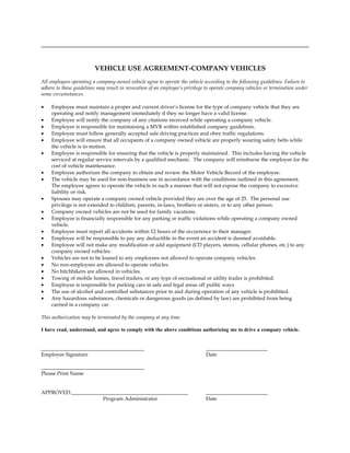 VEHICLE USE AGREEMENT-COMPANY VEHICLES
All employees operating a company owned vehicle agree to operate the vehicle according to the following guidelines. Failure to
adhere to these guidelines may result in revocation of an employee’s privilege to operate company vehicles or termination under
some circumstances.

•   Employee must maintain a proper and current driver’s license for the type of company vehicle that they are
    operating and notify management immediately if they no longer have a valid license.
•   Employee will notify the company of any citations received while operating a company vehicle.
•   Employee is responsible for maintaining a MVR within established company guidelines.
•   Employee must follow generally accepted safe driving practices and obey traffic regulations.
•   Employee will ensure that all occupants of a company owned vehicle are properly wearing safety belts while
    the vehicle is in motion.
•   Employee is responsible for ensuring that the vehicle is properly maintained. This includes having the vehicle
    serviced at regular service intervals by a qualified mechanic. The company will reimburse the employee for the
    cost of vehicle maintenance.
•   Employee authorizes the company to obtain and review the Motor Vehicle Record of the employee.
•   The vehicle may be used for non-business use in accordance with the conditions outlined in this agreement.
    The employee agrees to operate the vehicle in such a manner that will not expose the company to excessive
    liability or risk.
•   Spouses may operate a company owned vehicle provided they are over the age of 25. The personal use
    privilege is not extended to children, parents, in-laws, brothers or sisters, or to any other person.
•   Company owned vehicles are not be used for family vacations.
•   Employee is financially responsible for any parking or traffic violations while operating a company owned
    vehicle.
•   Employee must report all accidents within 12 hours of the occurrence to their manager.
•   Employee will be responsible to pay any deductible in the event an accident is deemed avoidable.
•   Employee will not make any modification or add equipment (CD players, stereos, cellular phones, etc.) to any
    company owned vehicles.
•   Vehicles are not to be loaned to any employees not allowed to operate company vehicles.
•   No non-employees are allowed to operate vehicles.
•   No hitchhikers are allowed in vehicles.
•   Towing of mobile homes, travel trailers, or any type of recreational or utility trailer is prohibited.
•   Employee is responsible for parking cars in safe and legal areas off public ways.
•   The use of alcohol and controlled substances prior to and during operation of any vehicle is prohibited.
•   Any hazardous substances, chemicals or dangerous goods (as defined by law) are prohibited from being
    carried in a company car.

This authorization may be terminated by the company at any time.

I have read, understand, and agree to comply with the above conditions authorizing me to drive a company vehicle.



Employee Signature                                                            Date


Please Print Name


APPROVED:
                             Program Administrator                            Date
 