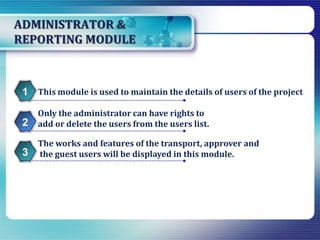 ADMINISTRATOR &
REPORTING MODULE
This module is used to maintain the details of users of the project1
Only the administrator can have rights to
add or delete the users from the users list.2
The works and features of the transport, approver and
the guest users will be displayed in this module.3
 