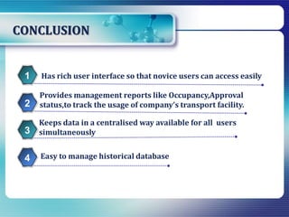 CONCLUSION
Easy to manage historical database
Has rich user interface so that novice users can access easily1
Provides management reports like Occupancy,Approval
status,to track the usage of company’s transport facility.2
Keeps data in a centralised way available for all users
simultaneously3
4
 