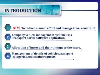 INTRODUCTION
Management of details of vehicles,transport
categories,routes and requests.
AIM: To reduce manual effort and manage time constraint.1
Company vehicle management system uses
transport portal software application.2
Allocation of buses and their timings to the users.3
4
 