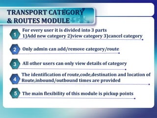 TRANSPORT CATEGORY
& ROUTES MODULE
The identification of route,code,destination and location of
Route,inbound/outbound times are provided
For every user it is divided into 3 parts
1)Add new category 2)view category 3)cancel category1
Only admin can add/remove category/route2
All other users can only view details of category3
4
The main flexibility of this module is pickup points5
 