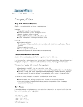 M A R K E T I N G         A S S O C I A T E S




    Company Vision
    Why draft a corporate vision
    Drafting a corporate vision can serve many purposes.

    Internally
    	 •	Helps	define	performance	standards.
    	 •	Inspires	employees	to	work	more	productively.
    	 •	Guides	employee	decision-making.
    	 •	Helps	establish	a	framework	for	ethical	behavior.
    	 •	Guides	management’s	thinking	on	strategic	issues.

    Externally
    	 •	Enlists	external	support.
    	 •	Creates	closer	linkages	and	better	communication	with	customers,	suppliers,	and	alliance		         	
          partners.
    	 •	Makes	it	easier	to	recruit.
    	 •	Serves	as	a	public	relations	tool.
    	 •	Explains	to	shareholders	where	the	company	is	heading

    The pillars of a corporate vision.
    A	vision	statement	should	assert	what	the	organization	can	be	at	its	best.

    It	can	define	what	is	unique	about	your	enterprise	and	should	be	a	vivid	and	descriptive	statement	
    that	people	can	picture	it	in	their	minds.	It	needs	to	be	concise,	motivating	and	memorable.

    Visions	can	be	created	at	different	levels	of	an	organization.

    	     •	Developed	by	the	CEO,	then	communicated	to	the	staff
    	     •	Developed	in	a	process	that	involves	every	member	of	the	staff,	from	the	driver	to	the	boss
    	     •	Created	at	a	high	level	of	the	organization,	then	developed	by	working	groups	of	the	staff
    	     •	Management	can	consult	members	of	the	organization	before	creating	the	actual	vision

    To	derive	the	vision	statement,	a	company	can	follow	two	simple	steps:

    	     •	First,	define	the	core	ideology,	a	combination	of	core	values	and	core	purpose
    	     •	Second,	define	the	envisioned	future:	a	combination	of	Audacious	Goals	and	a	vivid		 	         	
    	     	 description	of	that	future

    Core Values
    Core	values	are	the	enduring	assets	of	an	organization.	They	require	no	external	justification,	but	
    have	an	intrinsic	value	to	the	organization.

    5070 Sea MiSt Court
    San Diego, Ca 92121
    8 5 8 . 4 5 5 . 9 0 5 0 ( Vo i c e )
    858.455.9053 (Facsimile)
    j w @j o s e p h w h i t e . c o m
    w w w. j o s e p h w h i t e . c o m                                                                   1
 
