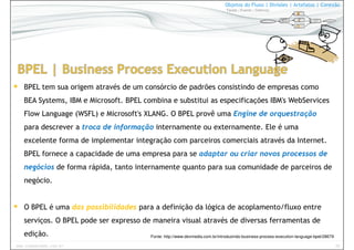 29www.CompanyWeb.com.br
Objetos do Fluxo | Divisões | Artefatos | Conexão
Tarefa | Evento | Gateway
BPEL tem sua origem através de um consórcio de padrões consistindo de empresas como
BEA Systems, IBM e Microsoft. BPEL combina e substitui as especificações IBM's WebServices
Flow Language (WSFL) e Microsoft's XLANG. O BPEL provê uma Engine de orquestração
para descrever a troca de informação internamente ou externamente. Ele é uma
excelente forma de implementar integração com parceiros comerciais através da Internet.
BPEL fornece a capacidade de uma empresa para se adaptar ou criar novos processos de
negócios de forma rápida, tanto internamente quanto para sua comunidade de parceiros de
negócio.
O BPEL é uma das possibilidades para a definição da lógica de acoplamento/fluxo entre
serviços. O BPEL pode ser expresso de maneira visual através de diversas ferramentas de
edição. Fonte: http://www.devmedia.com.br/introduzindo-business-process-execution-language-bpel/28679
 