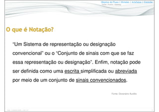5www.CompanyWeb.com.br
Objetos do Fluxo | Divisões | Artefatos | Conexão
Tarefa | Evento | Gateway
“Um Sistema de representação ou designação
convencional” ou o “Conjunto de sinais com que se faz
essa representação ou designação”. Enfim, notação pode
ser definida como uma escrita simplificada ou abreviada
por meio de um conjunto de sinais convencionados.
Fonte: Dicionário Aurélio
 