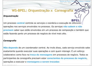 32www.CompanyWeb.com.br
Objetos do Fluxo | Divisões | Artefatos | Conexão
Tarefa | Evento | Gateway
Orquestração
Um processo central controla os serviços e coordena a execução de diferentes
operações nos serviços envolvidos no processo. Os serviços não sabem e não
precisam saber que estão envolvidos em um processo de composição e também que
estão fazendo parte um processo de negócio de nível mais alto.
Coreografia
Não depende de um coordenador central. Ao invés disso, cada serviço envolvido sabe
exatamente quando executar suas operações e com quem interagir. É um esforço
colaborativo como foco na troca de mensagens em processos de negócio. Todos os
participantes da coreografia precisam estar conscientes do processo de negócio,
operações a executar e mensagens a serem trocadas
 