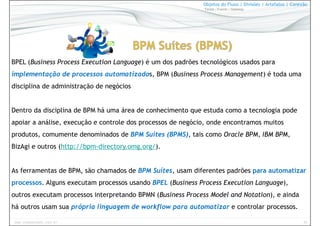 40www.CompanyWeb.com.br
Objetos do Fluxo | Divisões | Artefatos | Conexão
Tarefa | Evento | Gateway
BPEL (Business Process Execution Language) é um dos padrões tecnológicos usados para
implementação de processos automatizados, BPM (Business Process Management) é toda uma
disciplina de administração de negócios
Dentro da disciplina de BPM há uma área de conhecimento que estuda como a tecnologia pode
apoiar a análise, execução e controle dos processos de negócio, onde encontramos muitos
produtos, comumente denominados de BPM Suítes (BPMS), tais como Oracle BPM, IBM BPM,
BizAgi e outros (http://bpm-directory.omg.org/).
As ferramentas de BPM, são chamados de BPM Suítes, usam diferentes padrões para automatizar
processos. Alguns executam processos usando BPEL (Business Process Execution Language),
outros executam processos interpretando BPMN (Business Process Model and Notation), e ainda
há outros usam sua própria linguagem de workflow para automatizar e controlar processos.
 