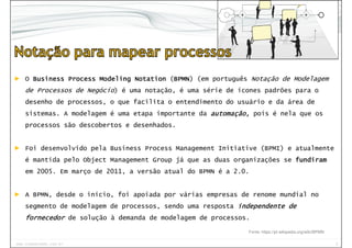 9www.CompanyWeb.com.br
Objetos do Fluxo | Divisões | Artefatos | Conexão
Tarefa | Evento | Gateway
► O BusinessBusinessBusinessBusiness ProcessProcessProcessProcess ModelingModelingModelingModeling NotationNotationNotationNotation (BPMNBPMNBPMNBPMN) (em português Notação de Modelagem
de Processos de Negócio) é uma notação, é uma série de ícones padrões para o
desenho de processos, o que facilita o entendimento do usuário e da área de
sistemas. A modelagem é uma etapa importante da automação,automação,automação,automação, pois é nela que os
processos são descobertos e desenhados.
► Foi desenvolvido pela Business Process Management Initiative (BPMI) e atualmente
é mantida pelo Object Management Group já que as duas organizações se fundiramfundiramfundiramfundiram
em 2005. Em março de 2011, a versão atual do BPMN é a 2.0.
► A BPMN, desde o início, foi apoiada por várias empresas de renome mundial no
segmento de modelagem de processos, sendo uma resposta independente deindependente deindependente deindependente de
fornecedorfornecedorfornecedorfornecedor de solução à demanda de modelagem de processos.
Fonte: https://pt.wikipedia.org/wiki/BPMN
 