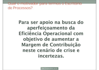 Apoio aos Gestores dos
Processos, sendo um braço de
auxílio nos trabalhos de
acompanhamento e aplicação
das iniciativas para aperfeiçoar
os processos;
Orientação na
formulação dos
indicadores de
desempenho dos
processos;
Promoção e garantia do
alinhamento dos
processos de negócio
com a estratégia
corporativa;
Participação e
acompanhamento da
gestão dos projetos que
envolvem melhorias de
processos;
Responsabilidades
 