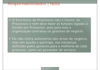 Nota: Responsabilidades
 O Escritório de Processos não é Gestor de Processos e nem deve fazer as
funções ligadas à Gestão por Processos, pois para isso a organização
contratou os gestores de negócio.
 O Escritório de Processos não retira autonomia das áreas de negócio, mas
sim auxilia e participa, nas iniciativas definidas pelos gestores para a
melhoria de cada processo, como um prestador de serviços.
 