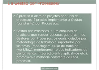 Escritório de Processos é importante para:
1. Criar e consolidar a cultura por processos;
2. Tornar Gestão por Processos uma iniciativa perene, fazendo parte
do contexto de gestão global, no seu dia a dia;
3. Promover Gestão por Processos iniciativas conexas e de alta
sinergia, alinhadas à estratégia corporativa;
4. Promover o entendimento e conseqüente engajamento de todos, no
trabalho de melhoria global do negócio.
 