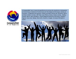 www.CompanyWeb.com.br
A CompanyWeb® tem 14 anos de experiência em serviços de consultoria e treinamento
em Governança e Gestão de TI (Governança de Tecnologia da Informação, Gestão por
Processos, e Engenharia de Software). Nossos principais clientes são: Petrobras, Banco
do Brasil, Ambev, Correios, JBS Friboi, Aços Villares, Serasa, Honda, Gerdau, Medley,
Yamaha, Bertin, Banco Bradesco, Tribunal Regional Eleitoral de São Paulo, Bradesco
Seguros, Coca-cola, Sabesp, Nova Schin, Novartis, Comgás, Cervejaria Petrópolis e
outros.
2
 