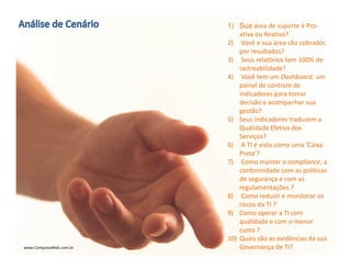 www.CompanyWeb.com.br
1) Sua área de suporte é Pro-
ativa ou Reativa?
2) Você e sua área são cobrados
por resultados?
3) Seus relatórios tem 100% de
rastreabilidade?
4) Você tem um Dashboard, um
painel de controle de
indicadores para tomar
decisão e acompanhar sua
gestão?
5) Seus indicadores traduzem a
Qualidade Efetiva dos
Serviços?
6) A TI é vista como uma ‘Caixa
Preta’?
7) Como manter o compliance, a
conformidade com as políticas
de segurança e com as
regulamentações ?
8) Como reduzir e monitorar os
riscos da TI ?
9) Como operar a TI com
qualidade e com o menor
custo ?
10) Quais são as evidências da sua
Governança de TI?www.CompanyWeb.com.br
 