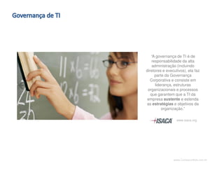 www.CompanyWeb.com.br
“A governança de TI é de
responsabilidade da alta
administração (incluindo
diretores e executivos), ela faz
parte da Governança
Corporativa e consiste em
liderança, estruturas
organizacionais e processos
que garantem que a TI da
empresa sustente e estenda
as estratégias e objetivos da
organização.”
www.isaca.org
 