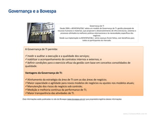 www.CompanyWeb.com.br
Governança de TI
Desde 2004, a BOVESPA/CBLC adota um modelo de Governança de TI: gestão planejada de
recursos humanos e materiais, que propiciam o desenvolvimento de infra-estruturas, sistemas e
processos alinhados às melhores práticas internacionais e às necessidades específicas dos
negócios.
Desde sua implantação na BOVESPA/CBLC, vários avanços foram feitos, com benefícios para
todos os participantes do mercado.
A Governança de TI permite:
medir e auditar a execução e a qualidade dos serviços;
viabilizar o acompanhamento de contratos internos e externos; e
definir condições para o exercício eficaz da gestão com base em conceitos consolidados de
qualidade.
Vantagens da Governança de TI:
Alinhamento da estratégia da área de TI com as das áreas de negócio;
Maior capacidade e agilidade para novos modelos de negócios ou ajustes nos modelos atuais;
Manutenção dos riscos do negócio sob controle;
Medição e melhoria contínua da performance de TI;
Maior transparência das atividades de TI.
Esta informações estão publicadas no site da Bovespa (www.bovespa.com.br) que proprietária legitima destas informações
 