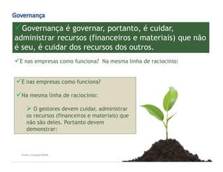 www.CompanyWeb.com.br
Governança é governar, portanto, é cuidar,
administrar recursos (financeiros e materiais) que não
é seu, é cuidar dos recursos dos outros.
Fonte: CompanyWeb
E nas empresas como funciona? Na mesma linha de raciocinio:
E nas empresas como funciona?
Na mesma linha de raciocinio:
O gestores devem cuidar, administrar
os recursos (financeiros e materiais) que
não são deles. Portanto devem
demonstrar:
 