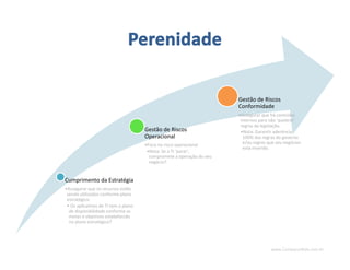 www.CompanyWeb.com.br
Cumprimento da Estratégia
•Assegurar que os recursos estão
sendo utilizados conforme plano
estratégico.
• Os aplicativos de TI tem o plano
de disponibilidade conforme as
metas e objetivos estabelecido
no plano estratégico?
Gestão de Riscos
Operacional
•Foco no risco operacional
•Nota: Se a TI ‘parar’,
compromete a operação do seu
negócio?
Gestão de Riscos
Conformidade
•Assegurar que há controles
internos para não ‘quebrar’
regras da legislação.
•Nota: Garantir aderência
100% das regras do governo
e/ou regras que seu negócios
está inserido.
 