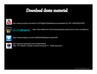 www.CompanyWeb.com.br
http://www.youtube.com/watch?v=DTNfgKsQVdA&feature=share&list=PL15F1109F62DCFE5D
http://www.slideshare.net/companyweb/grc-governance-risk-e-compliance
https://www.dropbox.com/sh/7qt225hk039ixbq/x41qsUU5AI
http://www.companyweb.com.br/downloads/
Cód. 70 | Palestra: Gestão & Governança de TI - Visão executiva
 