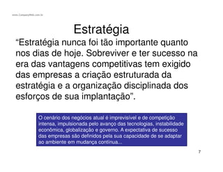 BSC - Balanced Scorecard
Clientes
Aprendizagem
e crescimento
Processos
Internos
Financeira
Para sermos bem-sucedidos
financeiramente, como
deveríamos ser vistos pelos
nossos acionistas?
Para satisfazermos nossos
acionistas e clientes,
em que processo de negócio
deveríamos alcançar
e excelência ?
Para alcançarmos nossa
visão, como deveríamos
ser vistos pelos nossos
clientes ?
Para alcançarmos nossa
visão, como sustentaríamos
nossa capacidade de
mudar e melhorar?
Estratégia
As quatros perspectivas:
 