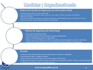 www.CompanyWeb.com.br
Diz respeito ao trabalho dos funcionários na
organização, políticas, plano de continuidade,
sistema de gestão da segurança da informação.
Sistema de Gestão da Segurança da
Informação (SGSI)
Política de Segurança da Informação
Pessoal
Gerenciamento da Continuidade do
Negócio
Gerenciamento de Comunicações e Processos
Operacionais
116
 
