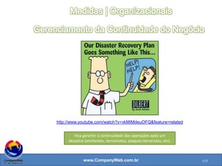 www.CompanyWeb.com.br
Sistema de Gestão da Segurança da Informação (SGSI)
•A ISO 27001 ajuda a definir uma estrutura para SGSI
•Serve para estabelecer, implementar, operar, monitorar, revisar, manter e melhorar a segurança da informação
•Baseado no ciclo PDCA
•Inclui estrutura organizacional, políticas, atividade de planejamento, responsabilidades, práticas, procedimentos e recursos
•Existe para preservar a confidencialidade, integridade e disponibilidade
Política de Segurança da Informação
• Documento importante do SGSI
• Serve para a gerência fornecer direção e suporte à organização
• Deve ser divulgada para todos na organização
• Pode-se usar o ciclo PDCA para verificar se a política está sendo seguida ou pode ser melhorada
• Precisa ser escrita de acordo com as necessidades do negócio, legislação e regulamentos
Pessoal
• Pessoas e seus conhecimentos são ativos importantes e precisam ser protegidos
• Pessoal precisa seguir o código de conduta
• Novos funcionários precisam pessar por uma checagem de ficha limpa
• Dependendo do cargo é necessário assinar um Non Disclosure Agreement (NDA) - Acordo de confidencialidade
• Visitantes precisam passar por um controle de acesso
117
 