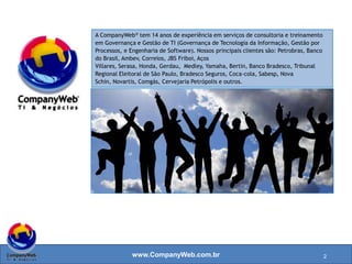 www.CompanyWeb.com.br
A CompanyWeb® tem 14 anos de experiência em serviços de consultoria e treinamento
em Governança e Gestão de TI (Governança de Tecnologia da Informação, Gestão por
Processos, e Engenharia de Software). Nossos principais clientes são: Petrobras, Banco
do Brasil, Ambev, Correios, JBS Friboi, Aços Villares, Serasa, Honda, Gerdau, Medley,
Yamaha, Bertin, Banco Bradesco, Tribunal Regional Eleitoral de São Paulo, Bradesco
Seguros, Coca-cola, Sabesp, Nova Schin, Novartis, Comgás, Cervejaria Petrópolis e
outros.
2
 