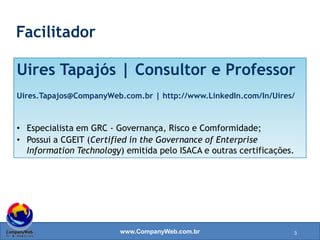 www.CompanyWeb.com.br
Uires Tapajós | Consultor e Professor
Uires.Tapajos@CompanyWeb.com.br | http://www.LinkedIn.com/In/Uires/
• Especialista em GRC - Governança, Risco e Conformidade;
• Possui a CGEIT (Certified in the Governance of Enterprise
Information Technology) emitida pelo ISACA e outras certificações.
Facilitador
3
 