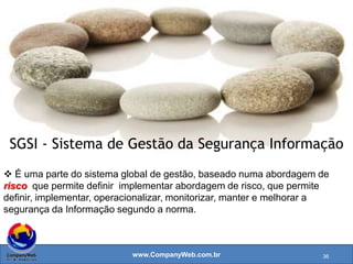 www.CompanyWeb.com.br
Controle
forma de gerenciar o risco, incluindo políticas,
procedimentos, diretrizes, práticas ou estruturas
organizacionais, que podem ser de natureza administrativa,
técnica, de gestão ou contramedida.
Política
intenções e diretrizes globais formalmente expressas pela
direção.
Cada categoria principal da Segurança da informação
contém:
36
 