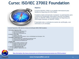 www.CompanyWeb.com.br
Mais informações: http://www.companyweb.com.br/treinamento/governanca/prep-iso-27002-foundation/
Objetivo
A norma ISO/IEC 27002 é um padrão internacional para
Gestão de Segurança da Informação.
O objetivo deste treinamento é preparar os participantes para
o Exame de Certificação Information Security Foundation
based on ISO/IEC 27002 (Fundamentos da Segurança da
Informação baseada na ISO/IEC 27002).
É abordado todo o conteúdo do exame de certificação, com
exercícios e um simulado.
Curso: ISO/IEC 27002 Foundation
Conteúdo Programático (100% aderente ao Exame de Certificação: ISO/IEC 27002 Foundation)
1 Informação e Segurança (10%)
1.1 O conceito de informação (2,5%)
1.2 Valor da informação (2,5%)
1.3 Aspectos de confiabilidade (5%)
2. Ameaças e riscos (30%)
2.1 Ameaça e risco (15%)
2.2 Relacionamento entre ameaças, riscos e confiabilidade das informações. (15%)
3. Abordagem e Organização (10%)
3.1 Política de Segurança e organização de segurança (2,5%)
3.2 Componentes da organização da segurança (2,5%)
3.3 Gerenciamento de Incidentes (5%)
4. Medidas (40%)
4.1 Importância das medidas de segurança (10%)
4.2 Medidas de segurança física (10%)
4.3 Medidas de ordem técnica (10%)
4.4 Medidas organizacionais (10%)
5. Legislação e regulamentação (10%)
5.1 Legislação e regulamentos (10%)
6- Exercícios
7- Simulado
5
 
