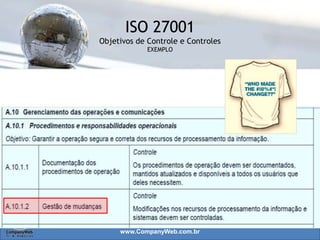 www.CompanyWeb.com.br
A política de segurança é um conjunto de normas e
diretrizes destinadas a proteção dos ativos da
Organização;
Prover à administração uma direção para Segurança
da Informação;
Convém que a Política seja clara, flexível e
aprovada pela administração, publicada e
comunicada, de forma oficial, para todos os
funcionários e partes externa Relevantes;
Definições das responsabilidades na gestão de
segurança.
50
 