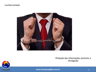 www.CompanyWeb.com.br
 Proteção das informações sensíveis a divulgação;
 É o grau no qual o acesso a informação é RESTRITO a um grupo definido de pessoas
autorizadas a terem este acesso;
 Inclui medidas de proteção a privacidade.
61
 Ações são tomadas para
garantir que a informação
não é encontrada por
aqueles que dela não
necessitam;
 Gestão de Acesso lógico
garante que pessoas não
autorizadas não tenham
acesso aos sistemas
automatizados/banco de
dados;
 Segregação de ambientes
(desenvolvimento/teste/ac
eitação/produção);
 Processos onde dados são
utilizados, medidas são
tomadas para garantir a
privacidade das pessoas e
terceiros.
 