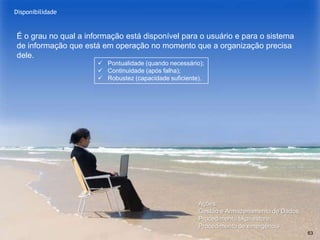 www.CompanyWeb.com.br
Integridade
É o grau no qual a informação está atualizada e sem erros.
Exatidão (informação correta) e Completude (informação está inteira).
63
 Controle de mudança dos
dados (somente com
autorização);
 „Log‟ dos registros/trilha de
auditoria (determina quem
alterou);
 Integridade referencial no
banco de dados (recursos de
TI);
 Institucionalizar o processo
Gestão de Mudança;
 Criptografia (evitar a acesso a
informação/garantir a
proteção)
 