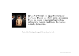 www.CompanyWeb.com.br
Fonte: http://pt.wikipedia.org/wiki/Comando_e_Controle
Comando e Controle (do inglês: Command and
control), ou C2, pode ser definido como o processo de
direção por pessoa ou autoridade legalmente ou
legitimamente investida na utilização dos recursos
colocados à disposição.
 