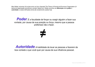 www.CompanyWeb.com.br
Max Weber, escreveu há muitos anos um livro chamado The Theory of Social and Economic Organization (A
teoria da organização econômica e social). Neste livro, Weber enunciou as diferenças entre poder e
autoridade, e essas definições ainda são amplamente usadas hoje
Poder, É a faculdade de forçar ou coagir alguém a fazer sua
vontade, por causa de sua posição ou força, mesmo que a pessoa
preferisse não o fazer.
Autoridade: A habilidade de levar as pessoas a fazerem de
boa vontade o que você quer por causa de sua influência pessoal.
≠≠
 