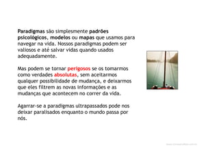 www.CompanyWeb.com.br
Paradigmas são simplesmente padrões
psicológicos, modelos ou mapas que usamos para
navegar na vida. Nossos paradigmas podem ser
valiosos e até salvar vidas quando usados
adequadamente.
Mas podem se tornar perigosos se os tomarmos
como verdades absolutas, sem aceitarmos
qualquer possibilidade de mudança, e deixarmos
que eles filtrem as novas informações e as
mudanças que acontecem no correr da vida.
Agarrar-se a paradigmas ultrapassados pode nos
deixar paralisados enquanto o mundo passa por
nós.
 