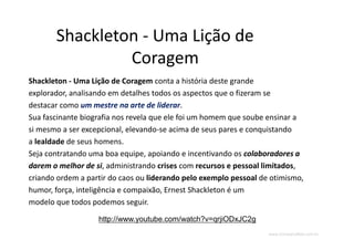 www.CompanyWeb.com.br
Shackleton - Uma Lição de
Coragem
Shackleton - Uma Lição de Coragem conta a história deste grande
explorador, analisando em detalhes todos os aspectos que o fizeram se
destacar como um mestre na arte de liderar.
Sua fascinante biografia nos revela que ele foi um homem que soube ensinar a
si mesmo a ser excepcional, elevando-se acima de seus pares e conquistando
a lealdade de seus homens.
Seja contratando uma boa equipe, apoiando e incentivando os colaboradores a
darem o melhor de si, administrando crises com recursos e pessoal limitados,
criando ordem a partir do caos ou liderando pelo exemplo pessoal de otimismo,
humor, força, inteligência e compaixão, Ernest Shackleton é um
modelo que todos podemos seguir.
http://www.youtube.com/watch?v=qrjiODxJC2g
 