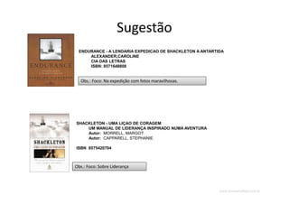 www.CompanyWeb.com.br
Sugestão
SHACKLETON - UMA LIÇAO DE CORAGEM
UM MANUAL DE LIDERANÇA INSPIRADO NUMA AVENTURA
Autor: MORRELL, MARGOT
Autor: CAPPARELL, STEPHANIE
ISBN 8575420704
ENDURANCE - A LENDARIA EXPEDICAO DE SHACKLETON A ANTARTIDA
ALEXANDER,CAROLINE
CIA DAS LETRAS
ISBN: 8571648808
Obs.: Foco: Na expedição com fotos maravilhosas.Obs.: Foco: Na expedição com fotos maravilhosas.
Obs.: Foco: Sobre LiderançaObs.: Foco: Sobre Liderança
 