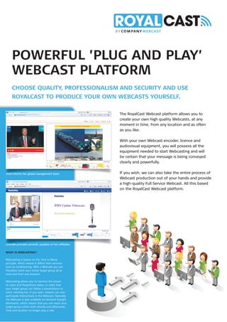 POWERFUL ’PLUG AND PLAY’
     WEBCAST PLATFORM
     CHOOSE QUALITY, PROFESSIONALISM AND SECURITY AND USE
     ROYALCAST TO PRODUCE YOUR OWN WEBCASTS YOURSELF.

                                                       The RoyalCast Webcast platform allows you to
                                                       create your own high quality Webcasts, at any
                                                       moment in time, from any location and as often
                                                       as you like.

                                                       With your own Webcast encoder, licence and
                                                       audiovisual equipment, you will possess all the
                                                       equipment needed to start Webcasting and will
                                                       be certain that your message is being conveyed
                                                       clearly and powerfully.

Shell informs her global management team.              If you wish, we can also take the entire process of
                                                       Webcast production out of your hands and provide
                                                       a high-quality Full Service Webcast. All this based
                                                       on the RoyalCast Webcast platform.




Deloitte provides periodic updates of her afﬁliates.

WHAT IS WEBCASTING?

Webcasting is based on the ‘One to Many’
principle, which means it differs from services
such as conferencing. With a Webcast you can
therefore reach your entire target group all at
once and from one location.

Webcasting allows you to harness the power
of video and PowerPoint slides, in order that
your target group can follow a presentation or
other meeting live. If you wish, viewers can also
participate interactively in the Webcast. Naturally
the Webcast is also available on demand straight
afterwards, which means that you can reach your
target group online both directly and afterwards.
Time and location no longer play a role.
 