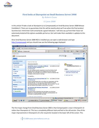 First looks at Sharepoint on Small Business Server 2008
                                           By Robert Crane

                                              11 June 2008

In this article I’ll take a look at Sharepoint (a la Companyweb) on Small Business Server 2008 Release
Candidate 0. There are no guarantees that this will be exactly what we’ll see when the final product
launches but I think that it will certainly be a good indication. I will also say up front that I have not
extensively tested all the options available yet but as I do I will make them available in updates to this
document.

Once Small Business Server 2008 RC0 is installed you can open a web browser and type
http://companyweb and you should now see the following page displayed:




The first major change from Small Business Server 2003 is that Companyweb is now in Sharepoint v3
rather than Sharepoint v2. This has a completely different look and feel to the old version. One of the
major improvements in Sharepoint v3 is the recycle bin located in the lower left of the screen. This


            1   © 2008 www.saturnalliance.com.au
 