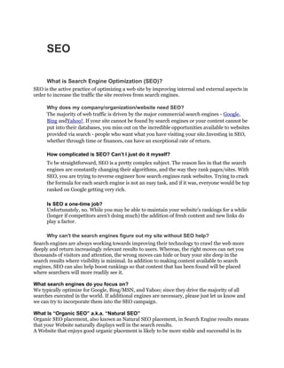 SEO

      What is Search Engine Optimization (SEO)?
SEO is the active practice of optimizing a web site by improving internal and external aspects in
order to increase the traffic the site receives from search engines.

      Why does my company/organization/website need SEO?
      The majority of web traffic is driven by the major commercial search engines - Google,
      Bing andYahoo!. If your site cannot be found by search engines or your content cannot be
      put into their databases, you miss out on the incredible opportunities available to websites
      provided via search - people who want what you have visiting your site.Investing in SEO,
      whether through time or finances, can have an exceptional rate of return.

      How complicated is SEO? Can’t I just do it myself?
      To be straightforward, SEO is a pretty complex subject. The reason lies in that the search
      engines are constantly changing their algorithms, and the way they rank pages/sites. With
      SEO, you are trying to reverse engineer how search engines rank websites. Trying to crack
      the formula for each search engine is not an easy task, and if it was, everyone would be top
      ranked on Google getting very rich.

      Is SEO a one-time job?
      Unfortunately, no. While you may be able to maintain your website's rankings for a while
      (longer if competitors aren't doing much) the addition of fresh content and new links do
      play a factor.

      Why can't the search engines figure out my site without SEO help?
Search engines are always working towards improving their technology to crawl the web more
deeply and return increasingly relevant results to users. Whereas, the right moves can net you
thousands of visitors and attention, the wrong moves can hide or bury your site deep in the
search results where visibility is minimal. In addition to making content available to search
engines, SEO can also help boost rankings so that content that has been found will be placed
where searchers will more readily see it.

What search engines do you focus on?
We typically optimize for Google, Bing/MSN, and Yahoo; since they drive the majority of all
searches executed in the world. If additional engines are necessary, please just let us know and
we can try to incorporate them into the SEO campaign.

What Is “Organic SEO” a.k.a. “Natural SEO”
Organic SEO placement, also known as Natural SEO placement, in Search Engine results means
that your Website naturally displays well in the search results.
A Website that enjoys good organic placement is likely to be more stable and successful in its
 