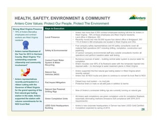 Keys to Execution
Local Presence
 Antero has more than 4,500 contract employees working full-time for Antero in
West Virginia. 79% of these employees are West Virginia residents.
 Land office in Ellenboro, WV
 Recently moved into new 50,000 square foot district office in Bridgeport, WV
 116 of Antero’s 284 employees are located in West Virginia and Ohio
Safety & Environmental
 Five company safety representatives and 45 safety consultants cover all
material field operations 24/7 including drilling, completion, construction and
pipelining
 31-person company environmental staff plus outside consultants monitor all
operations and perform baseline water well testing
Central Fresh Water
System & Water
Recycling
 Numerous sources of water – building central water system to source water for
completion
 Antero recycles over 95% of its flowback water with the remainder injected into
disposal wells – no discharge to water treatment plants in West Virginia
Natural Gas
Vehicles (NGV)
 Antero supported the first natural gas fueling station in West Virginia which
recently opened
 Antero has 30 NGV trucks and plans to continue to convert its truck fleet to NGV
Pad Impact Mitigation
 Closed loop mud system – no mud pits
 Protective liners or mats on all well pads in addition to berms
Natural Gas Powered
Drilling Rigs
 Nine of Antero’s contracted drilling rigs are currently running on natural gas
Green Completion Units
 All Antero well completions use green completion units for completion flowback,
essentially eliminating methane emissions (full compliance with EPA 2015
requirements)
LEED Gold Headquarters
Building
 Antero’s new corporate headquarters in Denver has been LEED Gold Certified
 Completion expected by spring of 2014
HEALTH, SAFETY, ENVIRONMENT & COMMUNITY
Antero Core Values: Protect Our People, Protect The Environment
Strong West Virginia Presence
 79% of Antero Marcellus
employees and contract
workers are West Virginia
residents
 Antero named Business of
the Year for 2013 in Harrison
County, West Virginia “For
outstanding corporate
citizenship and community
involvement”
 Antero representatives
recently participated in a
ribbon cutting with the
Governor of West Virginia
for the grand opening of the
first natural gas fueling
station in the state; Antero
supported the station with
volume commitments for its
NGV truck fleet
28
 