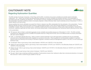 CAUTIONARY NOTE
The SEC permits oil and gas companies, in their filings with the SEC, to disclose only proved, probable and possible reserve estimates
(collectively, “3P”). Antero has provided internally generated estimates for proved, probable and possible reserves in this presentation in
accordance with SEC guidelines and definitions. The estimates of proved, probable and possible reserves as of December 31, 2013 included in
this presentation have been audited by Antero’s third-party engineers. Unless otherwise noted, reserve estimates are as of December 31, 2013, in
ethane rejection and strip pricing.
Actual quantities that may be ultimately recovered from Antero’s interests may differ substantially from the estimates in this presentation. Factors
affecting ultimate recovery include the scope of Antero’s ongoing drilling program, which will be directly affected by commodity prices, the
availability of capital, drilling and production costs, availability of drilling services and equipment, drilling results, lease expirations, transportation
constraints, regulatory approvals and other factors; and actual drilling results, including geological and mechanical factors affecting recovery rates.
In this presentation:
 “3P reserves” refer to Antero’s estimated aggregate proved, probable and possible reserves as of December 31, 2013. The SEC prohibits
companies from aggregating proved, probable and possible reserves in filings with the SEC due to the different levels of certainty associated
with each reserve category.
 “EUR,” or “Estimated Ultimate Recovery,” refers to Antero’s internal estimates of per well hydrocarbon quantities that may be potentially
recovered from a hypothetical future well completed as a producer in the area. These quantities do not necessarily constitute or represent
reserves within the meaning of the Society of Petroleum Engineer’s Petroleum Resource Management System or the SEC’s oil and natural gas
disclosure rules.
 “Condensate” refers to gas having a heat content between 1250 BTU and 1300 BTU in the Utica Shale.
 “Highly-rich gas/condensate” refers to gas having a heat content between 1275 BTU and 1350 BTU in the Marcellus Shale and 1225 BTU and
1250 BTU in the Utica Shale.
 “Highly-rich gas” refers to gas having a heat content between 1200 BTU and 1275 BTU in the Marcellus Shale and 1200 BTU and 1225 BTU in
the Utica Shale.
 “Rich gas” refers to gas having a heat content of between 1100 BTU and 1200 BTU.
 “Dry gas” refers to gas containing insufficient quantities of hydrocarbons heavier than methane to allow their commercial extraction or to require
their removal in order to render the gas suitable for fuel use.
Regarding Hydrocarbon Quantities
41
 