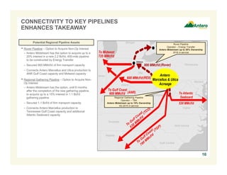 16 
CONNECTIVITY TO KEY PIPELINES 
ENHANCES TAKEAWAY 
• Rover Pipeline – Option to Acquire Non-Op Interest 
– Antero Midstream has the option to acquire up to a 
20% interest in a new 2.2 Bcf/d, 400-mile pipeline 
to be constructed by Energy Transfer 
– Secured 800 MMcf/d of firm transport capacity 
– Connects Antero Marcellus and Utica production to 
ANR Gulf Coast capacity and Midwest capacity 
• Regional Gathering Pipeline – Option to Acquire Non- 
Op Interest 
– Antero Midstream has the option, until 6 months 
after the completion of the new gathering pipeline, 
to acquire up to a 15% interest in 1.1 Bcf/d 
gathering pipeline 
– Secured 1.1 Bcf/d of firm transport capacity 
– Connects Antero Marcellus production to 
Tennessee Gulf Coast capacity and additional 
Atlantic Seaboard capacity 
Rover Pipeline 
Operator – Energy Transfer 
Antero Midstream up to 20% Ownership 
2016 in-service 
Regional Gathering Pipeline 
Operator – TBA 
Antero Midstream up to 15% Ownership 
4Q 2015 in-service 
Potential Regional Pipeline Assets 
 