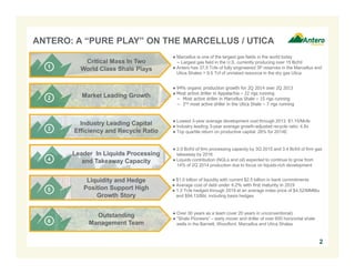 ANTERO: A “PURE PLAY” ON THE MARCELLUS / UTICA 
● Marcellus is one of the largest gas fields in the world today 
− Largest gas field in the U.S. currently producing over 15 Bcf/d 
● Antero has 37.5 Tcfe of fully engineered 3P reserves in the Marcellus and 
Utica Shales + 9.5 Tcf of unrisked resource in the dry gas Utica 
Critical Mass In Two 
World Class Shale Plays 
● 94% organic production growth for 2Q 2014 over 2Q 2013 
● Most active driller in Appalachia – 22 rigs running 
− Most active driller in Marcellus Shale – 15 rigs running 
− 2nd most active driller in the Utica Shale – 7 rigs running 
Market Leading Growth 
● Lowest 3-year average development cost through 2013: $1.15/Mcfe 
● Industry leading 3-year average growth-adjusted recycle ratio: 4.8x 
● Top quartile return on productive capital: 26% for 2014E 
Industry Leading Capital 
Efficiency and Recycle Ratio 
● 2.0 Bcf/d of firm processing capacity by 3Q 2015 and 3.4 Bcf/d of firm gas 
takeaway by 2016 
● Liquids contribution (NGLs and oil) expected to continue to grow from 
14% of 2Q 2014 production due to focus on liquids-rich development 
Leader In Liquids Processing 
and Takeaway Capacity 
● $1.0 billion of liquidity with current $2.5 billion in bank commitments 
● Average cost of debt under 4.2% with first maturity in 2019 
● 1.3 Tcfe hedged through 2019 at an average index price of $4.52/MMBtu 
and $94.13/Bbl, including basis hedges 
Liquidity and Hedge 
Position Support High 
Growth Story 
● Over 30 years as a team (over 20 years in unconventional) 
● “Shale Pioneers” – early mover and driller of over 600 horizontal shale 
wells in the Barnett, Woodford, Marcellus and Utica Shales 
Outstanding 
Management Team 
2 
 