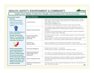 HEALTH, SAFETY, ENVIRONMENT & COMMUNITY 
Antero Core Values: Protect Our People, Communities And The Environment 
Keys to Execution 
Local Presence 
 Antero has more than 4,500 contract personnel working full-time for Antero in 
West Virginia. 79% of these contract personnel are West Virginia residents. 
 Land office in Ellenboro, WV 
 District office in Bridgeport, WV 
 162 of Antero’s 363 employees are located in West Virginia and Ohio 
Safety & Environmental 
 Five company safety representatives and 45 safety consultants cover all 
material field operations 24/7 including drilling, completion, construction and 
pipelining 
 31 person environmental staff plus outside consultants monitor all operations 
and perform baseline water well testing 
Central Fresh Water 
System & Water 
Recycling 
 Numerous sources of water – built central water system to source fresh water 
for completions 
 Antero recycles over 95% of its flowback water with the remainder injected into 
disposal wells – no discharge to water treatment plants in West Virginia 
Natural Gas 
Vehicles (NGV) 
 Antero supported the first natural gas fueling station in West Virginia 
 Antero has 30 NGV trucks and plans to continue to convert its truck fleet to NGV 
Pad Impact Mitigation  Closed loop mud system – no mud pits 
 Protective liners or mats on all well pads in addition to berms 
Natural Gas Powered 
Drilling Rigs & Frac 
Equipment 
 10 of Antero’s contracted drilling rigs are currently running on natural gas 
 First natural gas powered clean fleet frac crew began operations this summer 
Green Completion Units 
 All Antero well completions use green completion units for completion flowback, 
essentially eliminating methane emissions (full compliance with EPA 2015 
requirements) 
LEED Gold Headquarters 
Building 
 Recently moved into new corporate headquarters in Denver, Colorado that has 
been LEED Gold Certified 
Strong West Virginia 
Presence 
 79% of Antero Marcellus 
employees and contract 
workers are West Virginia 
residents 
 Antero named Business of 
the Year for 2013 in 
Harrison County, West 
Virginia “For outstanding 
corporate citizenship and 
community involvement” 
 Antero representatives 
recently participated in a 
ribbon cutting with the 
Governor of West Virginia 
for the grand opening of 
the first natural gas fueling 
station in the state; Antero 
supported the station with 
volume commitments for 
its NGV truck fleet 
31 
 